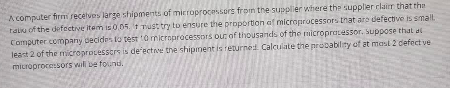 A computer firm receives large shipments of microprocessors from the supplier where the supplier claim that the
ratio of the defective item is 0.05. It must try to ensure the proportion of microprocessors that are defective is small.
Computer company decides to test 10 microprocessors out of thousands of the microprocessor. Suppose that at
least 2 of the microprocessors is defective the shipment is returned. Calculate the probability of at most 2 defective
microprocessors will be found.
