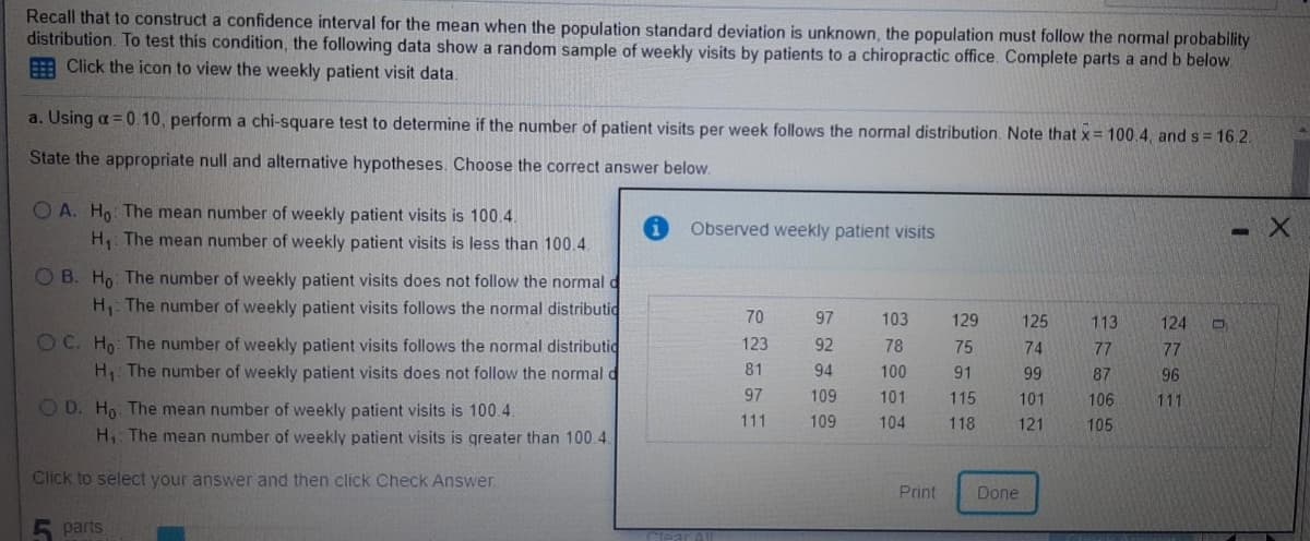 Recall that to construct a confidence interval for the mean when the population standard deviation is unknown, the population must follow the normal probability
distribution. To test this condition, the following data show a random sample of weekly visits by patients to a chiropractic office. Complete parts a and b below.
E Click the icon to view the weekly patient visit data.
a. Using a =0.10, perform a chi-square test to determine if the number of patient visits per week follows the normal distribution. Note that x= 100.4, and s = 16.2.
State the appropriate null and alternative hypotheses. Choose the correct answer below.
O A. Ho The mean number of weekly patient visits is 100.4.
Observed weekly patient visits
H The mean number of weekly patient visits is less than 100.4.
O B. Ho: The number of weekly patient visits does not follow the normal d
H The number of weekly patient visits follows the normal distributid
70
97
103
129
125
113
124
O C. Ho The number of weekly patient visits follows the normal distributid
H The number of weekly patient visits does not follow the normal d
123
92
78
75
74
77
77
81
94
100
91
99
87
96
97
109
101
115
101
106
111
OD. Ho The mean number of weekly patient visits is 100 4.
H The mean number of weekly patient visits is greater than 100.4.
111
109
104
118
121
105
Click to select your answer and then click Check Answer.
Print
Done
parts
