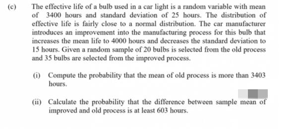 The effective life of a bulb used in a car light is a random variable with mean
of 3400 hours and standard deviation of 25 hours. The distribution of
effective life is fairly close to a normal distribution. The car manufacturer
introduces an improvement into the manufacturing process for this bulb that
increases the mean life to 4000 hours and decreases the standard deviation to
15 hours. Given a random sample of 20 bulbs is selected from the old process
and 35 bulbs are selected from the improved process.
(c)
(1) Compute the probability that the mean of old process is more than 3403
hours.
(ii) Calculate the probability that the difference between sample mean of
improved and old process is at least 603 hours.
