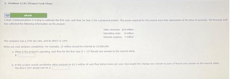 2. Problem 12.02 (Project Cash Flow)
Colsen Communications is trying to estimate the first year cash
has collected the following information on the project:
for a proposed project. The assets required for the project were fully depreciated at the time of purchase. The financial staff
Sales revenues $10 million
Operating costs
million
Interest expense 2 milion
The company has a 25% tax rate, and its WACC is 14%.
Write out your answers completely. For example, 13 million should be entered as 13,000,000
a. What is the project's operating cash flow for the first year (t-137 Round your answer to the nearest dollar
b. If this project would cannibalize other projects by $1.5 million of cash flow before taxes per year, how would this change your answer to part a Round your answer to the nearest dollar
The firm's OCF would now be s