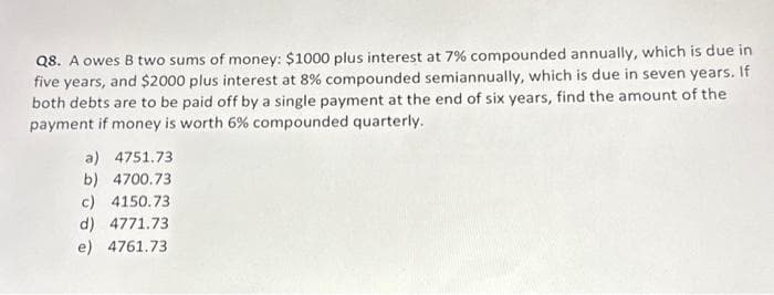 Q8. A owes B two sums of money: $1000 plus interest at 7% compounded annually, which is due in
five years, and $2000 plus interest at 8% compounded semiannually, which is due in seven years. If
both debts are to be paid off by a single payment at the end of six years, find the amount of the
payment if money is worth 6% compounded quarterly.
a) 4751.73
b) 4700.73
c) 4150.73
d) 4771.73
e) 4761.73