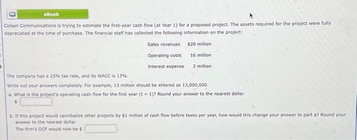 eBook
Colsen Communications is trying to estimate the first-year cash flow (at Year 1) for a proposed project. The assets required for the project were fully
depreciated at the time of purchase. The financial staff has collected the following information on the project:
$20 million
Sales revenues
Operating costs
Interest expense
16 million
2 million
The company has a 25% tax rate, and its WACC is 13%.
Write out your answers completely. For example, 13 million should be entered as 13,000,000.
a. What is the project's operating cash flow for the first year (t = 1)? Round your answer to the nearest dollar.
b. If this project would cannibalize other projects by $1 million of cash flow before taxes per year, how would this change your answer to part a? Round your
answer to the nearest dollar.
The firm's OCF would now be $