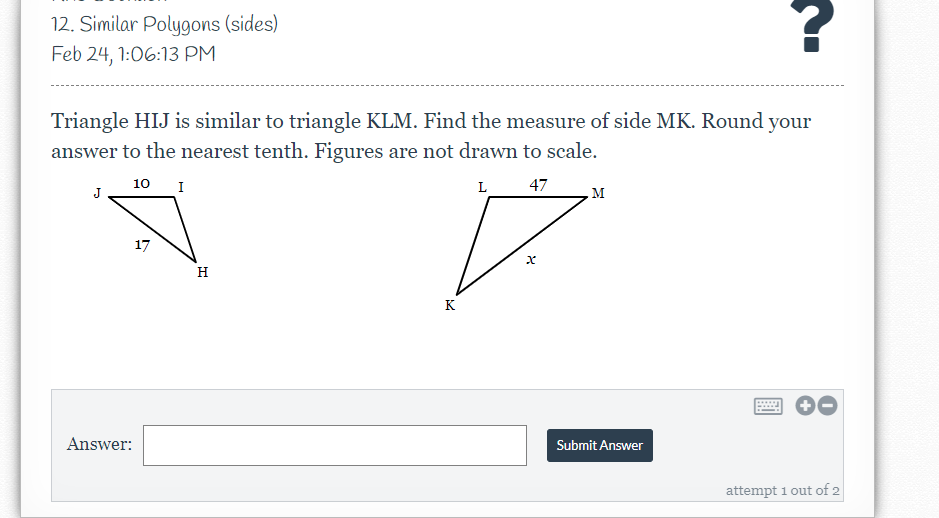 12. Similar Polygons (sides)
Feb 24, 1:06:13 PM
Triangle HIJ is similar to triangle KLM. Find the measure of side MK. Round your
answer to the nearest tenth. Figures are not drawn to scale.
10 I
L 47
J
M
17
H
K
Answer:
Submit Answer
attempt i out of 2
