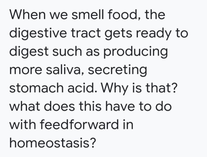 When we smell food, the
digestive tract gets ready to
digest such as producing
more saliva, secreting
stomach acid. Why is that?
what does this have to do
with feedforward in
homeostasis?
