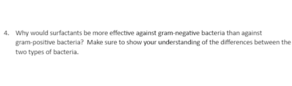 4. Why would surfactants be more effective against gram-negative bacteria than against
gram-positive bacteria? Make sure to show your understanding of the differences between the
two types of bacteria.