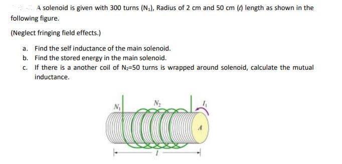 A solenoid is given with 300 turns (N,), Radius of 2 cm and 50 cm (4) length as shown in the
following figure.
(Neglect fringing field effects.)
a. Find the self inductance of the main solenoid.
b. Find the stored energy in the main solenoid.
c. If there is a another coil of N2-50 turns is wrapped around solenoid, calculate the mutual
inductance.
N,
