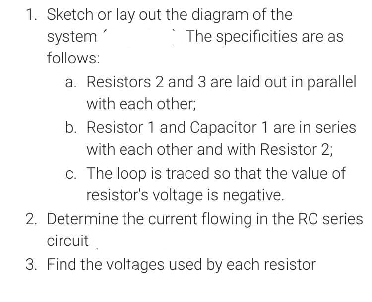 1. Sketch or lay out the diagram of the
The specificities are as
system
follows:
a. Resistors 2 and 3 are laid out in parallel
with each other;
b. Resistor 1 and Capacitor 1 are in series
with each other and with Resistor 2;
C. The loop is traced so that the value of
resistor's voltage is negative.
2. Determine the current flowing in the RC series
circuit
3. Find the voltages used by each resistor
