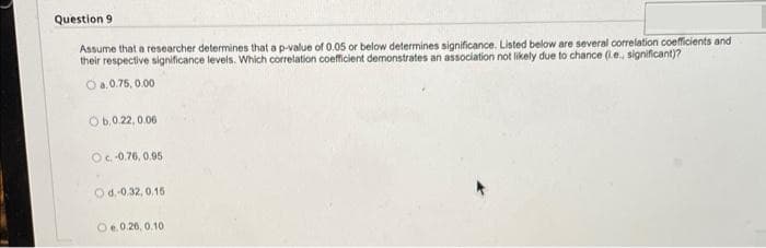 Question 9
Assume that a researcher determines that a p-value of 0.05 or below determines significance. Listed below are several correlation coefficients and
their respective significance levels. Which correlation coefficient demonstrates an association not likely due to chance (le, significant)?
O a,0.75, 0.00
Ob.0.22, 0.06
O-0.76, 0.95
Od.0.32, 0,15
Oe.0.26, 0.10
