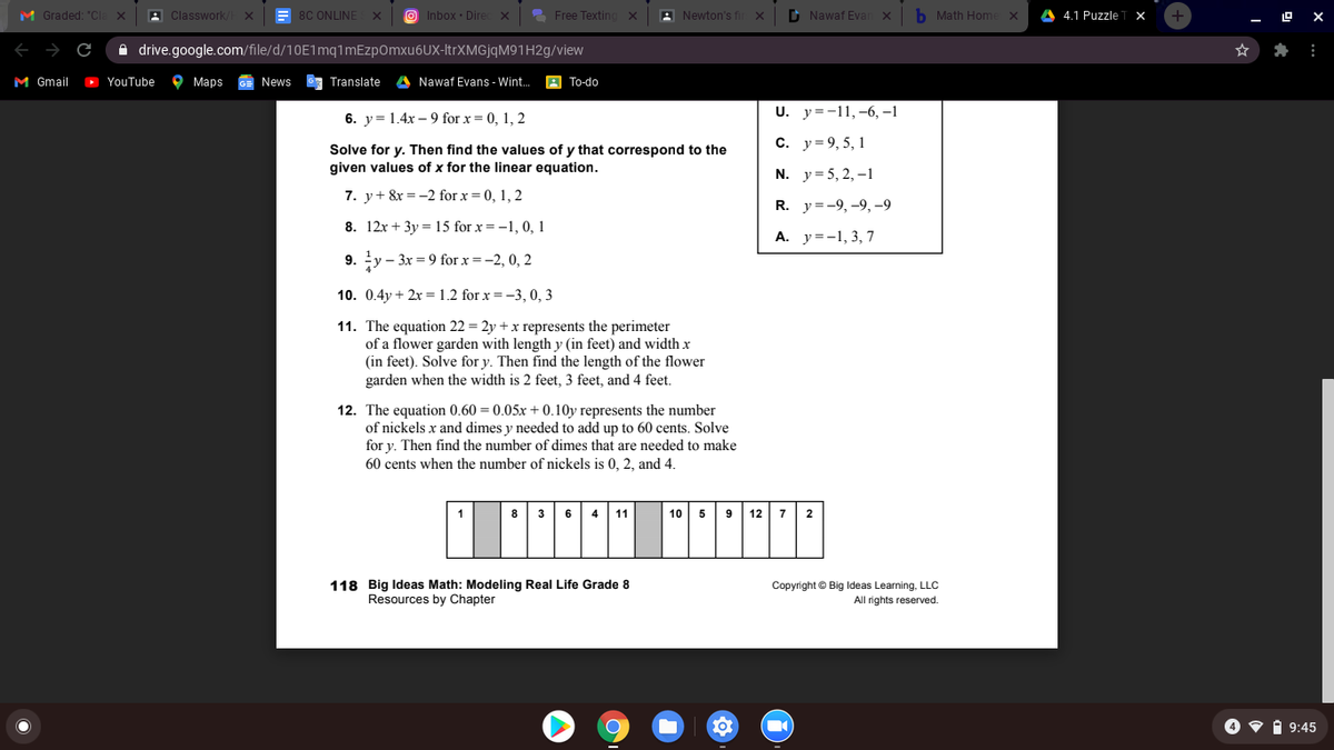 M Graded: "CI
A Classwork
= 8C ONLINE
O Inbox · Dire
2 Free Texting
A Newton's f
D Nawaf Evan x
b Math Home
4.1 Puzzle
10 X
A drive.google.com/file/d/10E1mq1mEzpOmxu6UX-ItrXMGjqM91H2g/view
M Gmail
D YouTube
9 Марs
News
6a Translate
A Nawaf Evans - Wint.
A To-do
U. y=-11,-6, -1
6. y= 1.4x – 9 for x = 0, 1, 2
С. у%3D9,5, 1
Solve for y. Then find the values of y that correspond to the
given values of x for the linear equation.
N. y= 5, 2, –1
7. y+ &x = -2 for x = 0, 1, 2
R. y=-9, -9, -9
8. 12x + 3y = 15 for x = -1, 0, 1
A. y=-1, 3, 7
9. y - 3x = 9 for x =-2, 0, 2
10. 0.4y + 2x =1.2 for x =-3, 0, 3
11. The equation 22 = 2y + x represents the perimeter
of a flower garden with length y (in feet) and width x
(in feet). Solve for y. Then find the length of the flower
garden when the width is 2 feet, 3 feet, and 4 feet.
12. The equation 0.60 = 0.05x + 0.10y represents the number
of nickels x and dimes y needed to add up to 60 cents. Solve
for y. Then find the number of dimes that are needed to make
60 cents when the number of nickels is 0, 2, and 4.
8 36
11
10
12
4
5
9
7
118 Big Ideas Math: Modeling Real Life Grade 8
Resources by Chapter
Copyright © Big ldeas Learning, LLC
All rights reserved.
O v i 9:45

