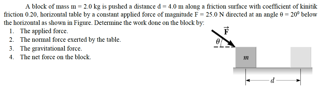 A block of mass m = 2.0 kg is pushed a distance d = 4.0 m along a friction surface with coefficient of kinitik
friction 0.20, horizontal table by a constant applied force of magnitude F = 25.0 N directed at an angle 0 = 20º below
the horizontal as shown in Figure. Determine the work done on the block by:
1. The applied force.
2. The normal force exerted by the table.
3. The gravitational force.
4. The net force on the block.
m
d
