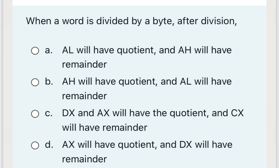 When a word is divided by a byte, after division,
O a. AL will have quotient, and AH will have
remainder
O b. AH will have quotient, and AL will have
remainder
O c. DX and AX will have the quotient, and CX
will have remainder
O d. AX will have quotient, and DX will have
remainder
