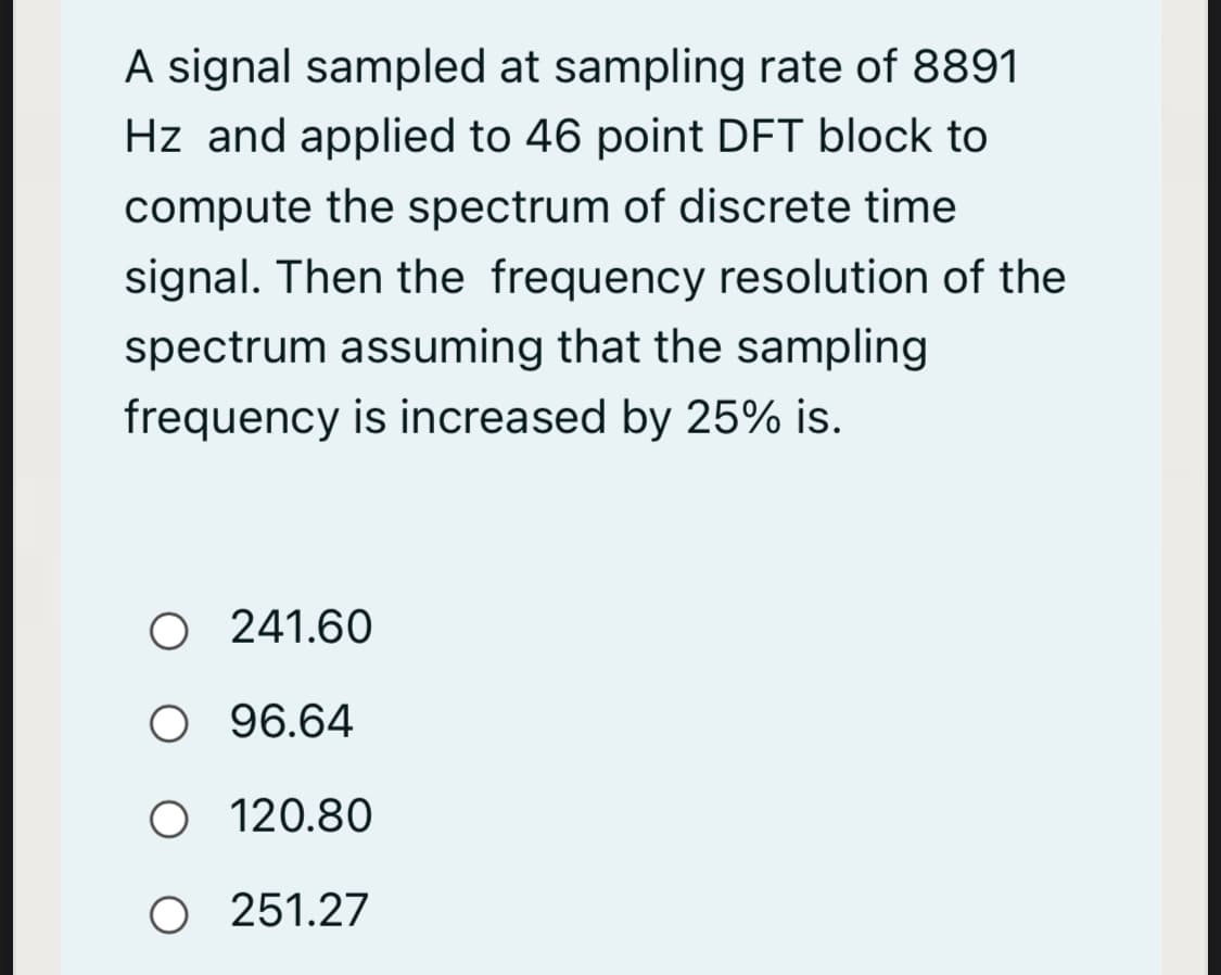 A signal sampled at sampling rate of 8891
Hz and applied to 46 point DFT block to
compute the spectrum of discrete time
signal. Then the frequency resolution of the
spectrum assuming that the sampling
frequency is increased by 25% is.
O 241.60
O 96.64
O 120.80
O 251.27

