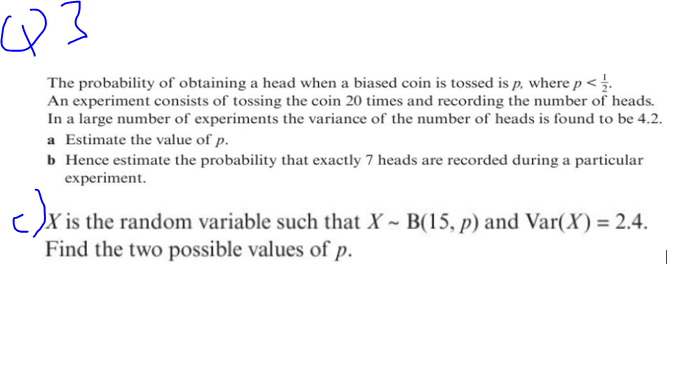 Q=
The probability of obtaining a head when a biased coin is tossed is p, where p < .
An experiment consists of tossing the coin 20 times and recording the number of heads.
In a large number of experiments the variance of the number of heads is found to be 4.2.
a Estimate the value of p.
b Hence estimate the probability that exactly 7 heads are recorded during a particular
experiment.
c)x ist
is the random variable such that X~ B(15, p) and Var(X) = 2.4.
Find the two possible values of p.
1