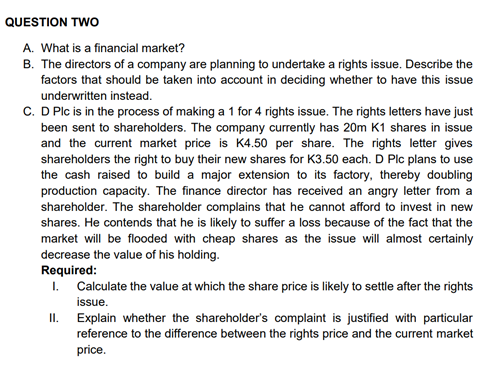 QUESTION TWO
A. What is a financial market?
B. The directors of a company are planning to undertake a rights issue. Describe the
factors that should be taken into account in deciding whether to have this issue
underwritten instead.
C. D Plc is in the process of making a 1 for 4 rights issue. The rights letters have just
been sent to shareholders. The company currently has 20m K1 shares in issue
and the current market price is K4.50 per share. The rights letter gives
shareholders the right to buy their new shares for K3.50 each. D Plc plans to use
the cash raised to build a major extension to its factory, thereby doubling
production capacity. The finance director has received an angry letter from a
shareholder. The shareholder complains that he cannot afford to invest in new
shares. He contends that he is likely to suffer a loss because of the fact that the
market will be flooded with cheap shares as the issue will almost certainly
decrease the value of his holding.
Required:
I.
II.
Calculate the value at which the share price is likely to settle after the rights
issue.
Explain whether the shareholder's complaint is justified with particular
reference to the difference between the rights price and the current market
price.