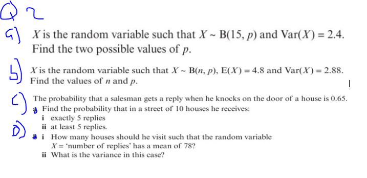 Q2
GX is the random variable such that X ~ B(15, p) and Var(X) = 2.4.
Find the two possible values of p.
5)
X is the random variable such that X ~ B(n, p), E(X) = 4.8 and Var(X) = 2.88.
Find the values of n and p.
|
The probability that a salesman gets a reply when he knocks on the door of a house is 0.65.
Find the probability that in a street of 10 houses he receives:
i exactly 5 replies
ii at least 5 replies.
i
How many houses should he visit such that the random variable
X = 'number of replies' has a mean of 78?
ii What is the variance in this case?