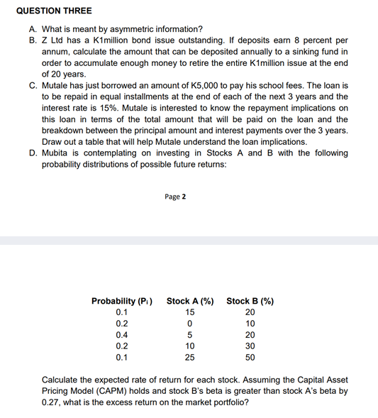 QUESTION THREE
A. What is meant by asymmetric information?
B. Z Ltd has a K1million bond issue outstanding. If deposits earn 8 percent per
annum, calculate the amount that can be deposited annually to a sinking fund in
order to accumulate enough money to retire the entire K1million issue at the end
of 20 years.
C. Mutale has just borrowed an amount of K5,000 to pay his school fees. The loan is
to be repaid in equal installments at the end of each of the next 3 years and the
interest rate is 15%. Mutale is interested to know the repayment implications on
this loan in terms of the total amount that will be paid on the loan and the
breakdown between the principal amount and interest payments over the 3 years.
Draw out a table that will help Mutale understand the loan implications.
D. Mubita is contemplating on investing in Stocks A and B with the following
probability distributions of possible future returns:
Probability (Pi)
0.1
0.2
0.4
0.2
0.1
Page 2
Stock A (%)
15
0
5
10
25
Stock B (%)
20
10
20
30
50
Calculate the expected rate of return for each stock. Assuming the Capital Asset
Pricing Model (CAPM) holds and stock B's beta is greater than stock A's beta by
0.27, what is the excess return on the market portfolio?