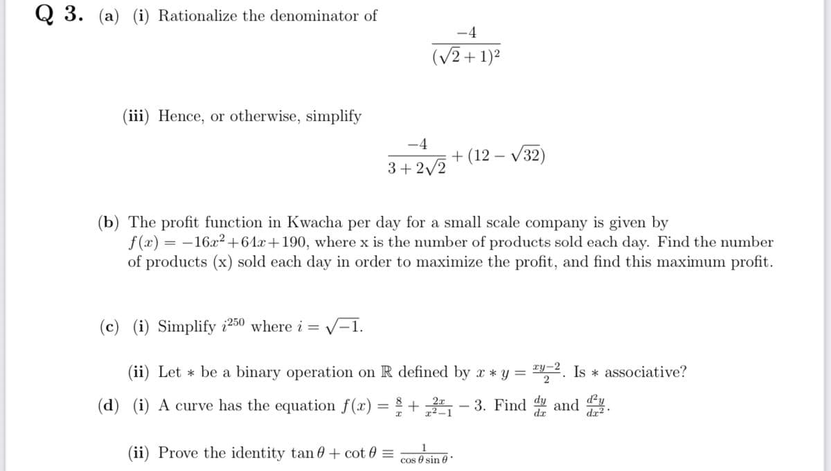 Q3. (a) (i) Rationalize the denominator of
(iii) Hence, or otherwise, simplify
-4
+(12-√32)
3+2√2
(b) The profit function in Kwacha per day for a small scale company is given by
f(x) = -16x²+64x+190, where x is the number of products sold each day. Find the number
of products (x) sold each day in order to maximize the profit, and find this maximum profit.
(c) (i) Simplify 250 where i = √-1.
-². Is * associative?
2
(ii) Let * be a binary operation on R defined by x * y =
(d) (i) A curve has the equation f(x) = 8 + 22₁-3. Find dy and .
d²y
(ii) Prove the identity tan + cot 0 =
cos sin
-4
(√2+1)²