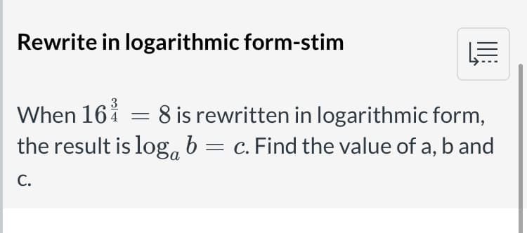 Rewrite in logarithmic form-stim
3
When 16i = 8 is rewritten in logarithmic form,
the result is log, b = c. Find the value of a, band
C.
