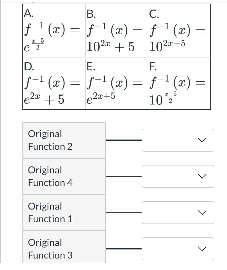 A.
В.
C.
f1 (x) = :
f-1 (x) = f-1 (x)
|
x+5
е 2
102a + 5 102æ+5
D.
Е.
F.
f1 (æ) = f-1 (x) = f-1 (x) :
e2a +5
e2a+5
x+5
10 2
Original
Function 2
Original
Function 4
Original
Function 1
Original
Function 3
>
>
>
