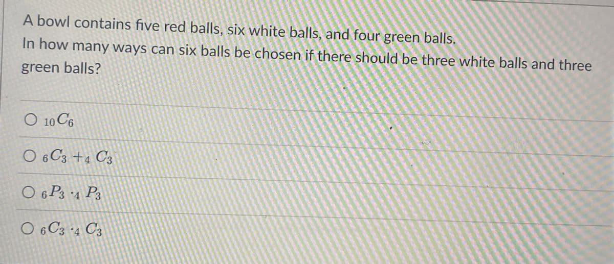 A bowl contains five red balls, six white balls, and four green balls.
In how many ways can six balls be chosen if there should be three white balls and three
green balls?
O 10 C6
O 6 C3 +4 C3
O 6 P3 4 P3
O 6 C3 ·4 C3

