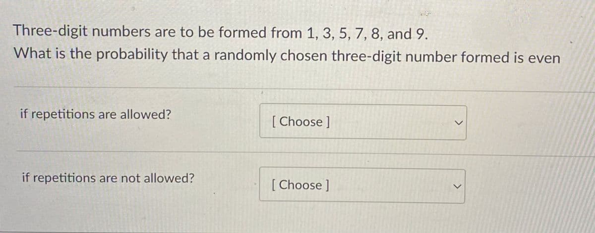 Three-digit numbers are to be formed from 1, 3, 5, 7, 8, and 9.
What is the probability that a randomly chosen three-digit number formed is even
if repetitions are allowed?
[Choose ]
if repetitions are not allowed?
[ Choose ]
<>
<>
