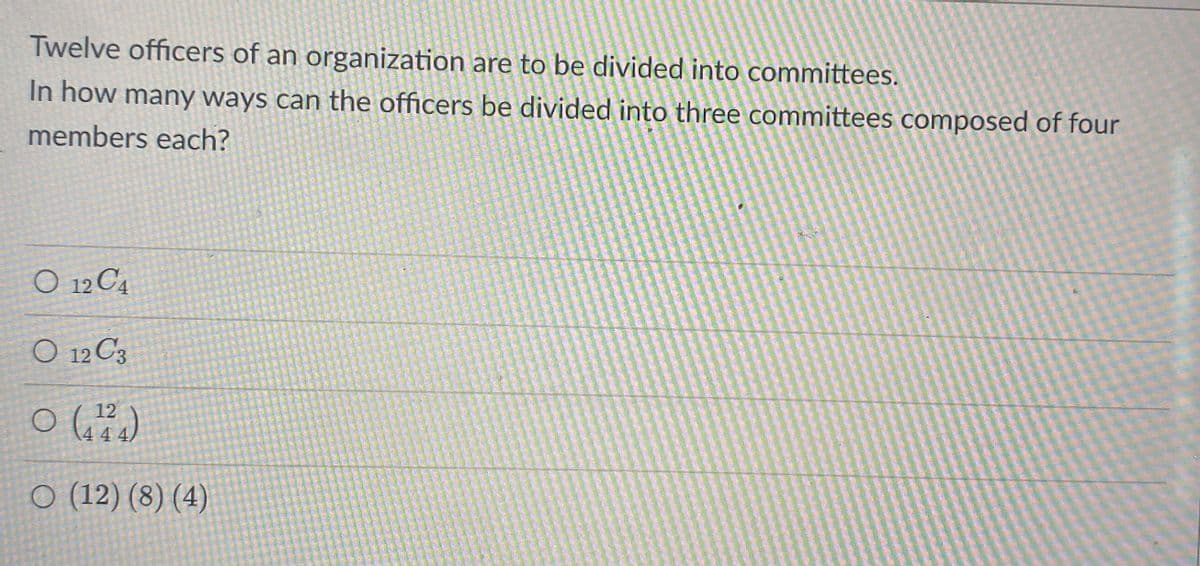 Twelve officers of an organization are to be divided into committees.
In how many ways can the officers be divided into three committees composed of four
members each?
12 C4
O 12 C3
12
O (12) (8) (4)
