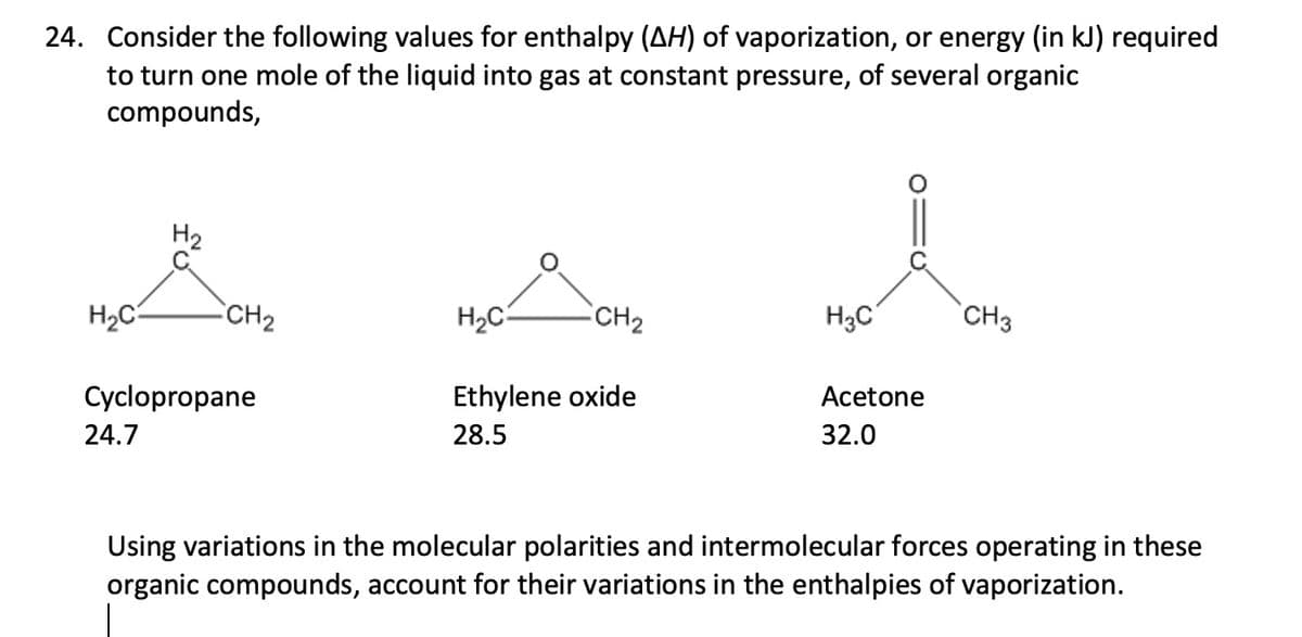 24. Consider the following values for enthalpy (AH) of vaporization, or energy (in kJ) required
to turn one mole of the liquid into gas at constant pressure, of several organic
compounds,
H2
CH2
H2C-
CH2
H3C
CH3
Cyclopropane
Ethylene oxide
Acetone
24.7
28.5
32.0
Using variations in the molecular polarities and intermolecular forces operating in these
organic compounds, account for their variations in the enthalpies of vaporization.
