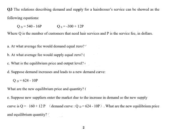 Q3 The relations describing demand and supply for a hairdresser's service can be showed as the
following equations:
QD=540-16P
Qs =-300+12P
Where Q is the number of customers that need hair services and P is the service fee, in dollars.
a. At what average fee would demand equal zero?
b. At what average fee would supply equal zero? (
c. What is the equilibrium price and output level?
d. Suppose demand increases and leads to a new demand curve:
QD=624 - 10P
What are the new equilibrium price and quantity? (
e. Suppose new suppliers enter the market due to the increase in demand so the new supply
(demand curve : QD=624-10P). What are the new equilibrium price
curve is Q = 160+ 12 P
and equilibrium quantity??
2