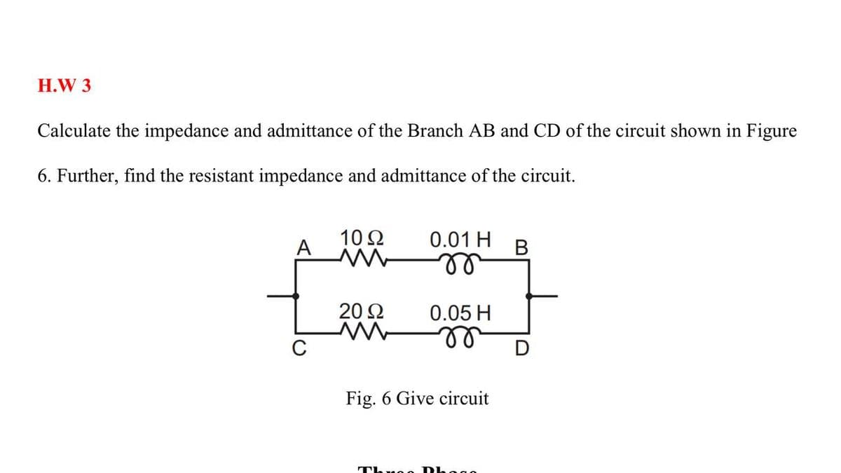 H.W 3
Calculate the impedance and admittance of the Branch AB and CD of the circuit shown in Figure
6. Further, find the resistant impedance and admittance of the circuit.
10Ω
A
0.01 H
В
ll
20 2
0.05 H
C
Fig. 6 Give circuit
Throo Dhogo
