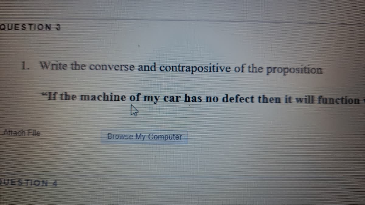 QUESTION 3
1. Write the converse and contrapositive of the proposition
*If the machine of my car has no defect then it will function
Attach File
Browse My Computer
UESTION 4
