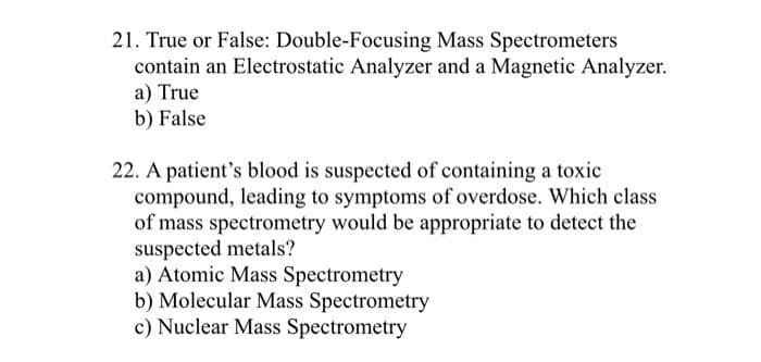 21. True or False: Double-Focusing Mass Spectrometers
contain an Electrostatic Analyzer and a Magnetic Analyzer.
a) True
b) False
22. A patient's blood is suspected of containing a toxic
compound, leading to symptoms of overdose. Which class
of mass spectrometry would be appropriate to detect the
suspected metals?
a) Atomic Mass Spectrometry
b) Molecular Mass Spectrometry
c) Nuclear Mass Spectrometry