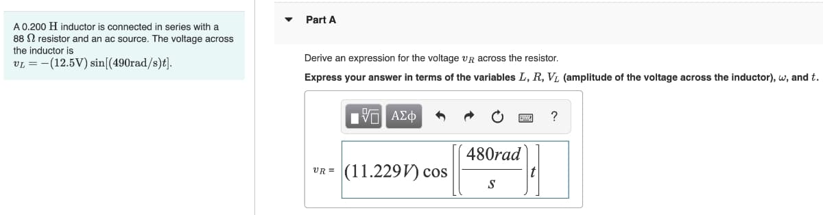 A 0.200 H inductor is connected in series with a
88 resistor and an ac source. The voltage across
the inductor is
VL = (12.5V) sin [(490rad/s)t].
Part A
Derive an expression for the voltage VR across the resistor.
Express your answer in terms of the variables L, R, V₁ (amplitude of the voltage across the inductor), w, and t.
V— ΑΣΦ
?
480rad
UR=(11.229) Cos
S