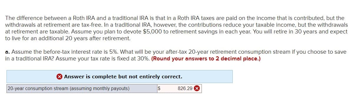 The difference between a Roth IRA and a traditional IRA is that in a Roth IRA taxes are paid on the income that is contributed, but the
withdrawals at retirement are tax-free. In a traditional IRA, however, the contributions reduce your taxable income, but the withdrawals
at retirement are taxable. Assume you plan to devote $5,000 to retirement savings in each year. You will retire in 30 years and expect
to live for an additional 20 years after retirement.
a. Assume the before-tax interest rate is 5%. What will be your after-tax 20-year retirement consumption stream if you choose to save
in a traditional IRA? Assume your tax rate is fixed at 30%. (Round your answers to 2 decimal place.)
> Answer is complete but not entirely correct.
20-year consumption stream (assuming monthly payouts)
$
826.29 X