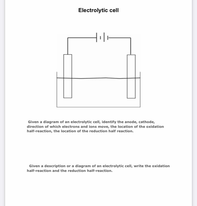 Electrolytic cell
Given a diagram of an electrolytic cell, identify the anode, cathode,
direction of which electrons and ions move, the location of the oxidation
half-reaction, the location of the reduction half reaction.
Given a description or a diagram of an electrolytic cell, write the oxidation
half-reaction and the reduction half-reaction.
