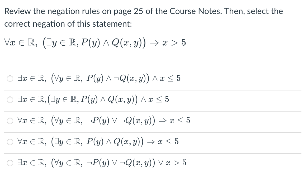 Review the negation rules on page 25 of the Course Notes. Then, select the
correct negation of this statement:
Væ E R, (3y E R, P(y) ^ Q(x, y)) → x > 5
O 3r E R, (Vy E R, P(y) ^ ¬Q(x, y)) ^ æ < 5
O ax E R, (Ey E R, P(y) ^ Q(x, y)) ^æ < 5
O Væ E R, (Vy ER, ¬P(y) V ¬Q(x, y)) → x < 5
Vx E R, (Ey E R, P(y) ^ Q(x, y) → x < 5
Jx ER, (Vy E R, ¬P(y) V ¬Q(x, y)) V æ > 5

