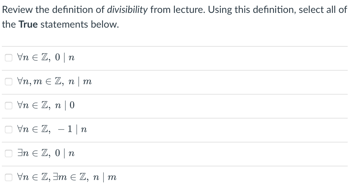 Review the definition of divisibility from lecture. Using this definition, select all of
the True statements below.
Vn E Z, 0| n
Vn, m E Z, n | m
Vn E Z, n | 0
Vn E Z, – 1| n
In E Z, 0|n
O Vn E Z, 3m E Z, n | m
