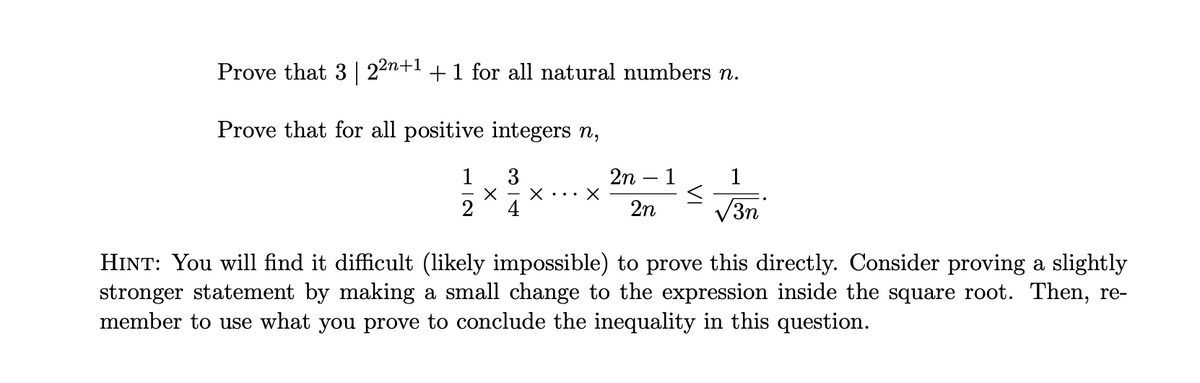Prove that 3 | 22n+1 +1 for all natural numbers n.
Prove that for all positive integers n,
1
3
2n – 1
1
2
4
2n
V3n
HINT: You will find it difficult (likely impossible) to prove this directly. Consider proving a slightly
stronger statement by making a small change to the expression inside the square root. Then, re-
member to use what you prove to conclude the inequality in this question.
