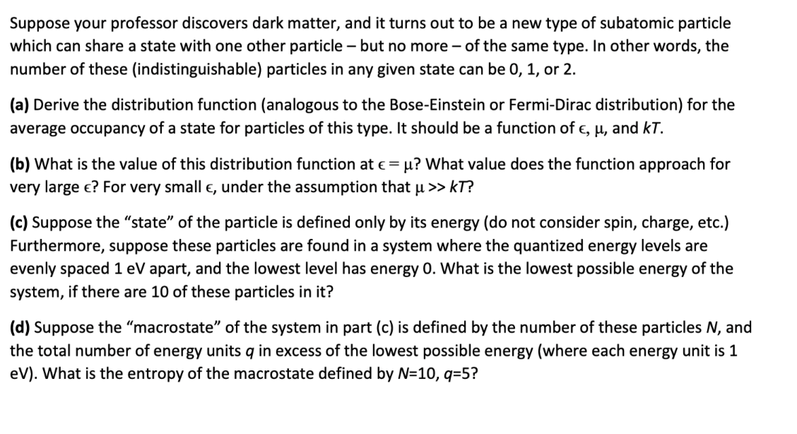 Suppose your professor discovers dark matter, and it turns out to be a new type of subatomic particle
which can share a state with one other particle – but no more – of the same type. In other words, the
number of these (indistinguishable) particles in any given state can be 0, 1, or 2.
(a) Derive the distribution function (analogous to the Bose-Einstein or Fermi-Dirac distribution) for the
average occupancy of a state for particles of this type. It should be a function of e, µ, and kT.
(b) What is the value of this distribution function at e = u? What value does the function approach for
very large e? For very small e, under the assumption that u >> kT?
(c) Suppose the "state" of the particle is defined only by its energy (do not consider spin, charge, etc.)
Furthermore, suppose these particles are found in a system where the quantized energy levels are
evenly spaced1 eV apart, and the lowest level has energy 0. What is the lowest possible energy of the
system, if there are 10 of these particles in it?
(d) Suppose the "macrostate" of the system in part (c) is defined by the number
the total number of energy units q in excess of the lowest possible energy (where each energy unit is 1
eV). What is the entropy of the macrostate defined by N=10, q=5?
hese particles N, and
