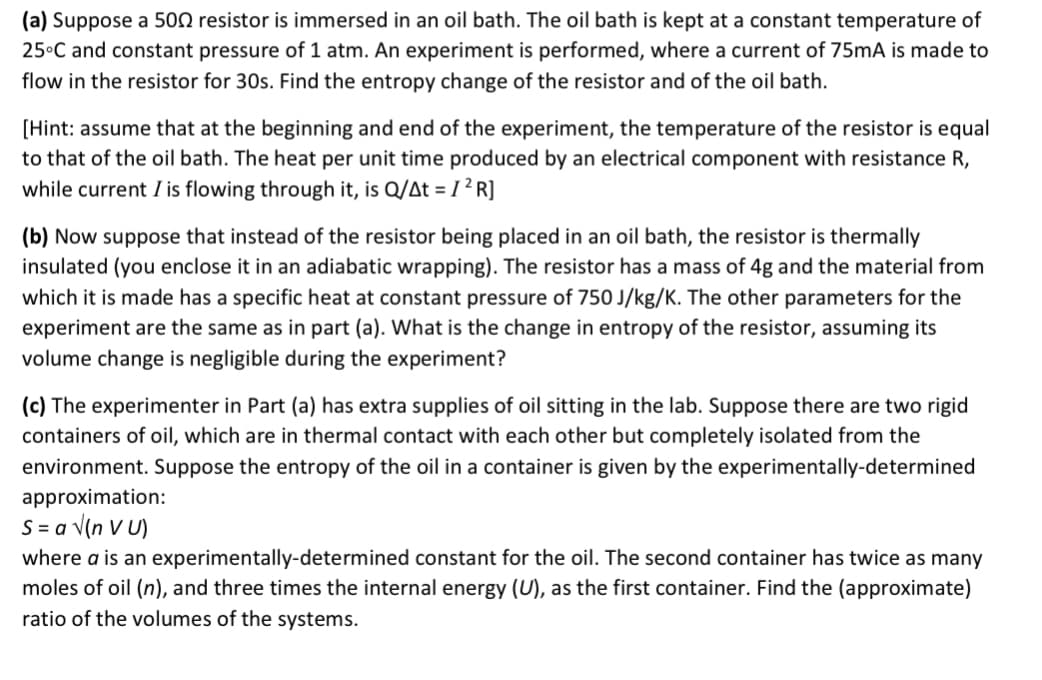(a) Suppose a 500 resistor is immersed in an oil bath. The oil bath is kept at a constant temperature of
25°C and constant pressure of 1 atm. An experiment is performed, where a current of 75mA is made to
flow in the resistor for 30s. Find the entropy change of the resistor and of the oil bath.
[Hint: assume that at the beginning and end of the experiment, the temperature of the resistor is equal
to that of the oil bath. The heat per unit time produced by an electrical component with resistance R,
while current I is flowing through it, is Q/At = I ² R]
(b) Now suppose that instead of the resistor being placed in an oil bath, the resistor is thermally
insulated (you enclose it in an adiabatic wrapping). The resistor has a mass of 4g and the material from
which it is made has a specific heat at constant pressure of 750 J/kg/K. The other parameters for the
experiment are the same as in part (a). What is the change in entropy of the resistor, assuming its
volume change is negligible during the experiment?
(c) The experimenter in Part (a) has extra supplies of oil sitting in the lab. Suppose there are two rigid
containers of oil, which are in thermal contact with each other but completely isolated from the
environment. Suppose the entropy of the oil in a container is given by the experimentally-determined
approximation:
S = a V(n v U)
where a is an experimentally-determined constant for the oil. The second container has twice as many
moles of oil (n), and three times the internal energy (U), as the first container. Find the (approximate)
ratio of the volumes of the systems.
