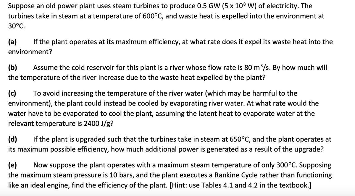Suppose an old power plant uses steam turbines to produce 0.5 GW (5 x 108 W) of electricity. The
turbines take in steam at a temperature of 600°C, and waste heat is expelled into the environment at
30°C.
(a)
If the plant operates at its maximum efficiency, at what rate does it expel its waste heat into the
environment?
Assume the cold reservoir for this plant is a river whose flow rate is 80 m³/s. By how much will
(b)
the temperature of the river increase due to the waste heat expelled by the plant?
(c)
environment), the plant could instead be cooled by evaporating river water. At what rate would the
To avoid increasing the temperature of the river water (which may be harmful to the
water have to be evaporated to cool the plant, assuming the latent heat to evaporate water at the
relevant temperature is 2400 J/g?
If the plant is upgraded such that the turbines take in steam at 650°C, and the plant operates at
(d)
its maximum possible efficiency, how much additional power is generated as a result of the upgrade?
(e)
the maximum steam pressure is 10 bars, and the plant executes a Rankine Cycle rather than functioning
Now suppose the plant operates with a maximum steam temperature of only 300°C. Supposing
like an ideal engine, find the efficiency of the plant. [Hint: use Tables 4.1 and 4.2 in the textbook.]
