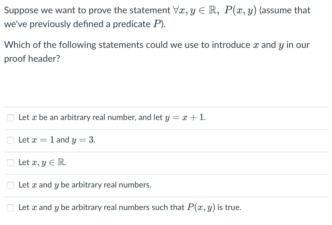 Suppose we want to prove the statement Vr, y E R, P(x,y) (assume that
we've previously defined a predicate P).
Which of the following statements could we use to introduce x and y in our
proof header?
Let x be an arbitrary real number, and let y = x + 1.
Let x = 1 and y = 3.
Let x, y E R.
Let x and y be arbitrary real numbers.
Let x and y be arbitrary real numbers such that P(x, y) is true.
