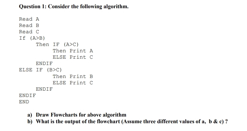 Question 1: Consider the following algorithm.
Read A
Read B
Read C
If (A>B)
Then IF (A>C)
Then Print A
ELSE Print C
ENDIF
ELSE IF (B>C)
Then Print B
ELSE Print C
ENDIF
ENDIF
END
a) Draw Flowcharts for above algorithm
b) What is the output of the flowchart (Assume three different values of a, b & c) ?
