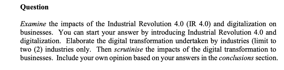 Question
Examine the impacts of the Industrial Revolution 4.0 (IR 4.0) and digitalization on
businesses. You can start your answer by introducing Industrial Revolution 4.0 and
digitalization. Elaborate the digital transformation undertaken by industries (limit to
two (2) industries only. Then scrutinise the impacts of the digital transformation to
businesses. Include your own opinion based on your answers in the conclusions section.
