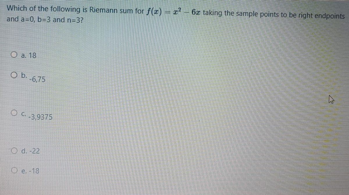 Which of the following is Riemann sum for f(x) = x²
6x taking the sample points to be right endpoints
and a=0, b=D3 and n=3?
O a. 18
O b.
-6,75
O C.
G-3,9375
O d. -22
O e. -18
