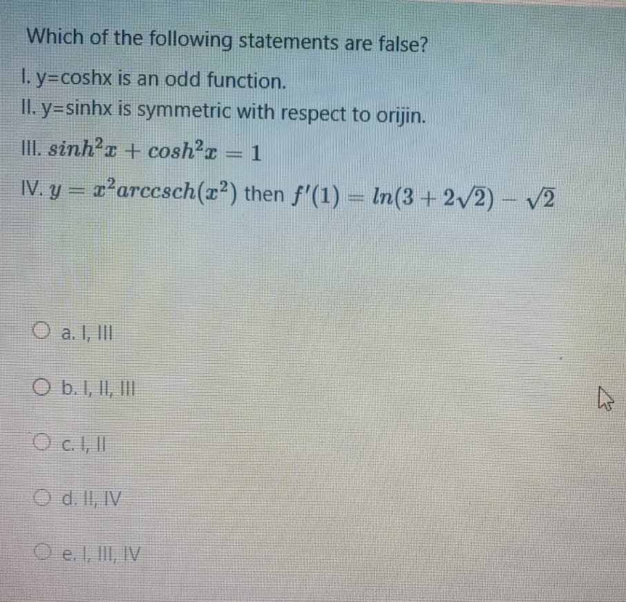 Which of the following statements are false?
I. y=coshx is an odd function.
II. y=sinhx is symmetric with respect to orijin.
III. sinh?c + cosh'a = 1
IV. y = 'arccsch(x²) then f'(1) – In(3 +2/2) – V2
a. I, lII
O b.1, II, III
C.I, IT
AL'ITP O
O e. , II, IV
