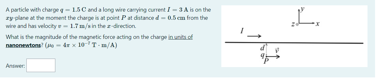 A particle with charge q = 1.5 C and a long wire carrying current I = 3 A is on the
xy-plane at the moment the charge is at point P at distance d = 0.5 cm from the
wire and has velocity v = 1.7 m/s in the x-direction.
L.
What is the magnitude of the magnetic force acting on the charge in units of
nanonewtons? (µo
= 47 x 10-7 T·m/A)
Answer:
