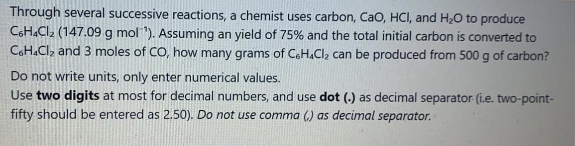 Through several successive reactions, a chemist uses carbon, CaO, HCI, and H20 to produce
C6H.Cl2 (147.09 g mol"). Assuming an yield of 75% and the total initial carbon is converted to
CGHĄCI2 and 3 moles of CO, how many grams of C6H,Cl2 can be produced from 500 g of carbon?
Do not write units, only enter numerical values.
Use two digits at most for decimal numbers, and use dot (.) as decimal separator (i.e. two-point-
fifty should be entered as 2.50). Do not use comma (,) as decimal separator.
