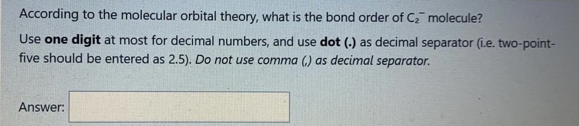 According to the molecular orbital theory, what is the bond order of C2 molecule?
Use one digit at most for decimal numbers, and use dot (.) as decimal separator (i.e. two-point-
five should be entered as 2.5). Do not use comma (,) as decimal separator.
Answer:
