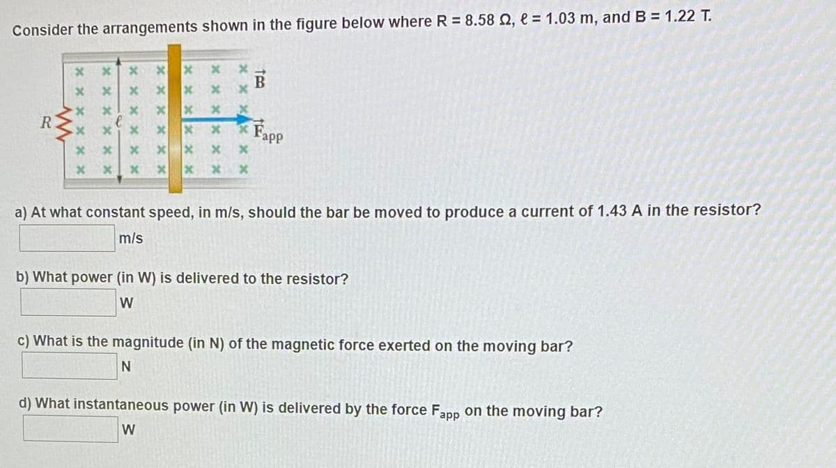 Consider the arrangements shown in the figure below where R = 8.58 Q, e = 1.03 m, and B = 1.22 T.
x x
B
R
Fapp
x x x
a) At what constant speed, in m/s, should the bar be moved to produce a current of 1.43 A in the resistor?
m/s
b) What power (in W) is delivered to the resistor?
W
c) What is the magnitude (in N) of the magnetic force exerted on the moving bar?
d) What instantaneous power (in W) is delivered by the force Fapp on the moving bar?
W
x x x
x x x
x x xX XX
x x x X x x
x x x X X x
x x X X x
