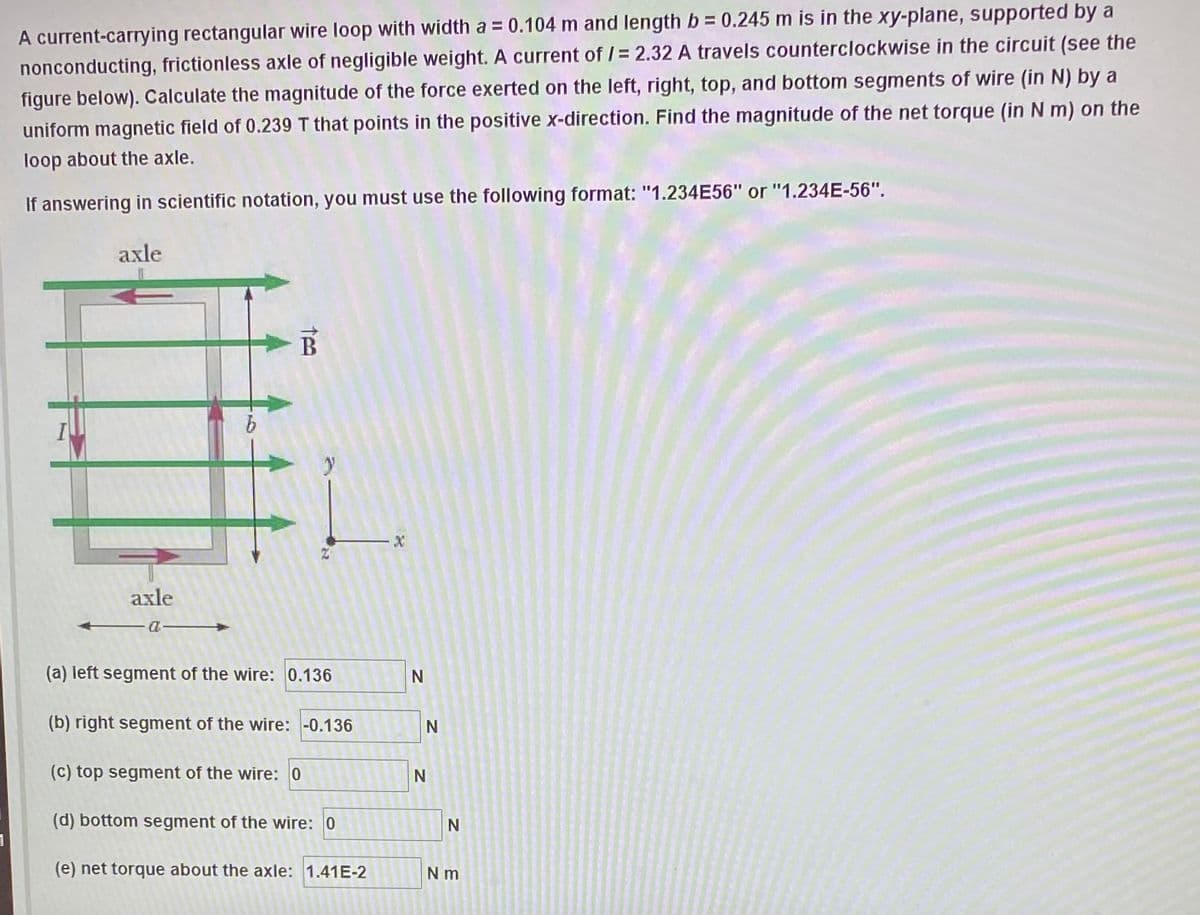 A current-carrying rectangular wire loop with width a = 0.104 m and length b = 0.245 m is in the xy-plane, supported by a
nonconducting, frictionless axle of negligible weight. A current of /= 2.32 A travels counterclockwise in the circuit (see the
figure below). Calculate the magnitude of the force exerted on the left, right, top, and bottom segments of wire (in N) by a
uniform magnetic field of 0.239 T that points in the positive x-direction. Find the magnitude of the net torque (in N m) on the
loop about the axle.
If answering in scientific notation, you must use the following format: "1.234E56" or "1.234E-56".
axle
axle
(a) left segment of the wire: 0.136
N
(b) right segment of the wire: -0.136
(c) top segment of the wire: 0
(d) bottom segment of the wire: 0
(e) net torque about the axle: 1.41E-2
N m
